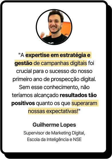 “A expertise em estratégia e gestão de campanhas digitais foi crucial para o sucesso do nosso primeiro ano de prospecção digital. Sem esse conhecimento, não teríamos alcançado resultados tão positivos quanto os que superaram nossas expectativas!” Guilherme Lopes, Supervisor de Marketing Digital, Escola da Inteligência e NSE